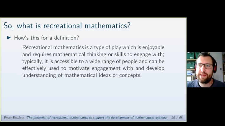 One of Peter Rowlett’s slides: Recreational mathematics is a type of play which is enjoyable and requires mathematical thinking or skills to engage with; typically, it is accessible to a wide range of people and can be effectively used to motivate engagement with and develop understanding of mathematical ideas or concepts.